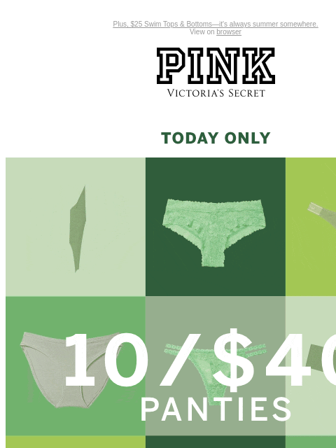 Plus, $25 Swim Tops & Bottoms—it's always summer somewhere. View on browser PINK Victoria's Secret Introduction Shop Now Shop Now Shop Now feature cta cta Today Only 10/$40 Panties XS S M L