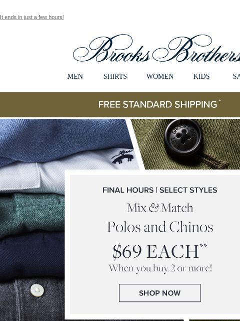 It ends in just a few hours! View in web browser Brooks Brothers MEN SHIRTS WOMEN KIDS SALE Free Standard Shipping Final Hours | Select Styles Mix and Match Polos and Chinos $69 Each When you buy 2 or