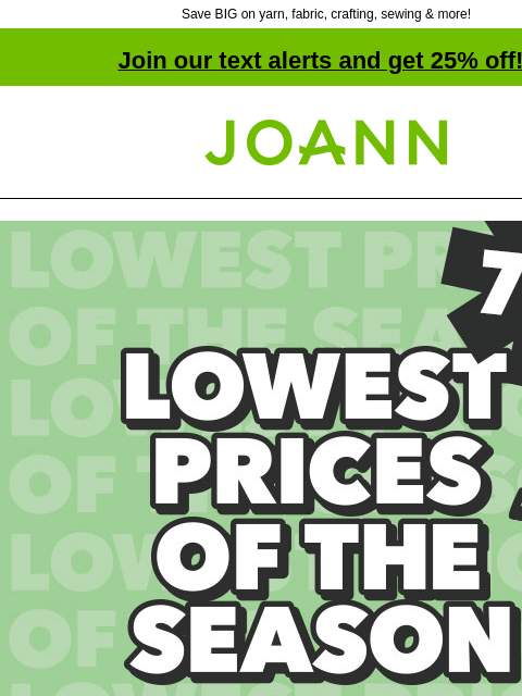 Save BIG on yarn, fabric, crafting, sewing & more! Join our text alerts and get 25% off! † Joann.com® Lowest Prices of the Season. Up to 70% off. Storewide Event! SHOP NOW. + YARN DEALS UNDER $10!