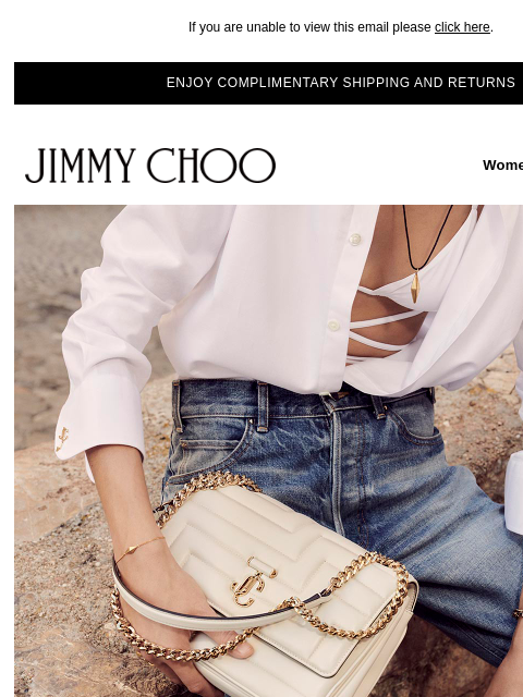 New-season essentials. If you are unable to view this email please click here. ENJOY COMPLIMENTARY SHIPPING AND RETURNS JIMMY CHOO Women Men Handbags JIMMY CHOO Women Men Handbags SHOP NOW DISCOVER