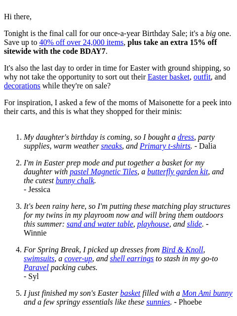 Hi there, Tonight is the final call for our once-a-year Birthday Sale; it's a big one. Save up to 40% off over 24000 items, plus take an extra 15% off sitewide with the code BDAY7. It's also