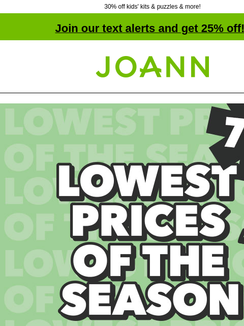 30% off kids' kits & puzzles & more! Join our text alerts and get 25% off! † Joann.com® Lowest Prices of the Season. Up to 70% off. Storewide Event! Shop Now. POP! Easter Kids' Crafts