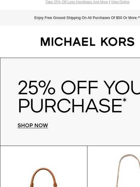 Take 25% Off Logo Handbags And More | View Online Enjoy Free Ground Shipping On All Purchases Of $50 Or More.** MICHAEL KORS 25% OFF YOUR PURCHASE* SHOP NOW IMAGE IMAGE IMAGE IMAGE IMAGE IMAGE SHOP