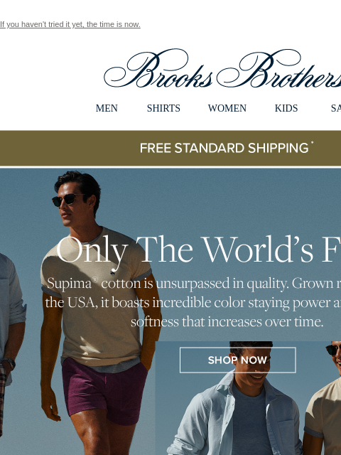 If you haven't tried it yet, the time is now. View in web browser Brooks Brothers MEN SHIRTS WOMEN KIDS SALE Free Standard Shipping Only The World's Finest Supima cotton is unsurpassed in