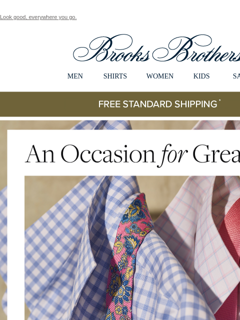 Look good, everywhere you go. View in web browser Brooks Brothers MEN SHIRTS WOMEN KIDS SALE Free Standard Shipping An Occasion for Greatness From everyday style to special appearances, there's no