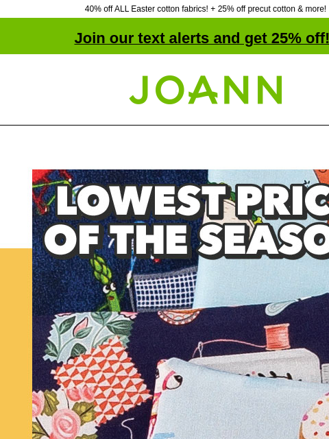 40% off ALL Easter cotton fabrics! + 25% off precut cotton & more! Join our text alerts and get 25% off! † Joann.com® Novelty Cotton Prints $5.49 yard. SHOP NOW. Easter Cotton Fabrics. EASTER