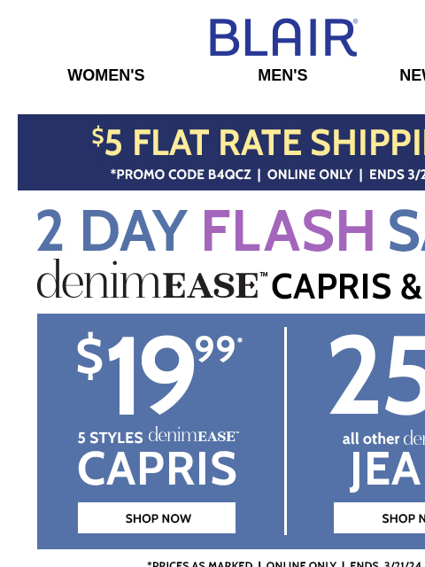 ACT FAST for $19.99 DenimEase Capris in 5 Styles + 25% Off ALL Other DenimEase! Plus, 60% Off Fresh Looks at Our BIG Spring SALE! Blair Women's Men's New Arrivals $5 Flat Rate Shipping Shop