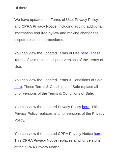 We've updated our terms of use, privacy policy and CPRA privacy notice. Hi there, We have updated our Terms of Use, Privacy Policy, and CPRA Privacy Notice, including adding additional information