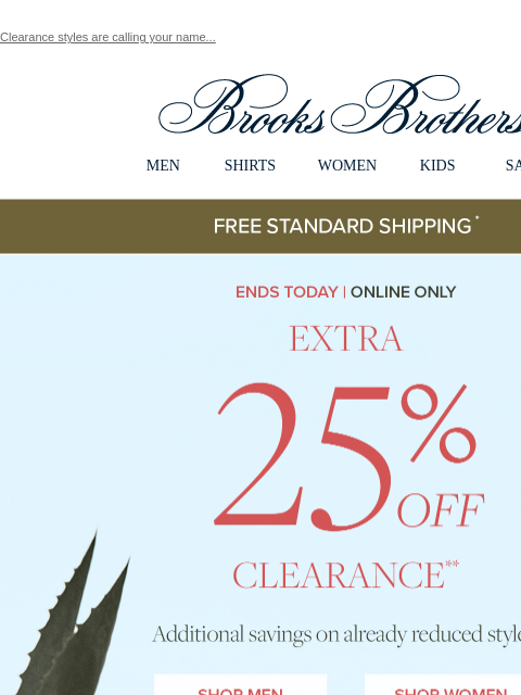 Clearance styles are calling your name... View in web browser Brooks Brothers MEN SHIRTS WOMEN KIDS SALE Free Standard Shipping Ends Today | Online Only Extra 25% Off Clearance Additional savings on