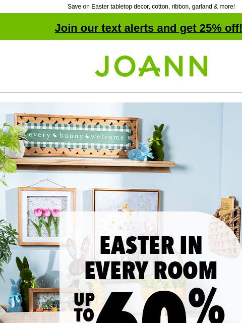 Save on Easter tabletop decor, cotton, ribbon, garland & more! Join our text alerts and get 25% off! † Joann.com® Easter in every room. Up to 60% off. Shop Now. Tabletop decor. Easter Cotton.