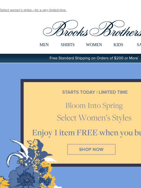 Select women's styles—for a very limited time. View in web browser Brooks Brothers MEN SHIRTS WOMEN KIDS SALE Free Standard Shipping on Orders of $200 or More* Starts Today | Limited Time Bloom