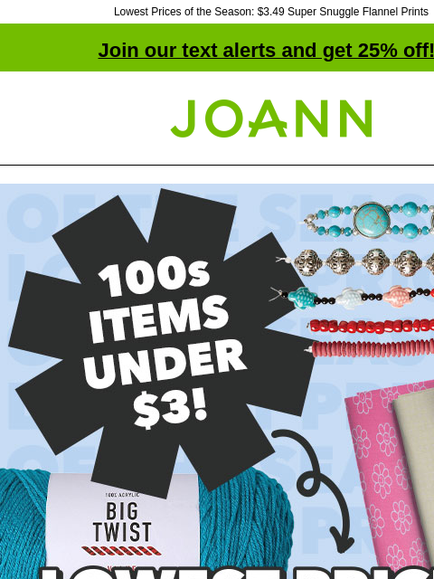 Lowest Prices of the Season: $3.49 Super Snuggle Flannel Prints Join our text alerts and get 25% off! † Joann.com® Lowest Prices of the Season. More than 18000 items on sale! Shop Now. hildie & jo®