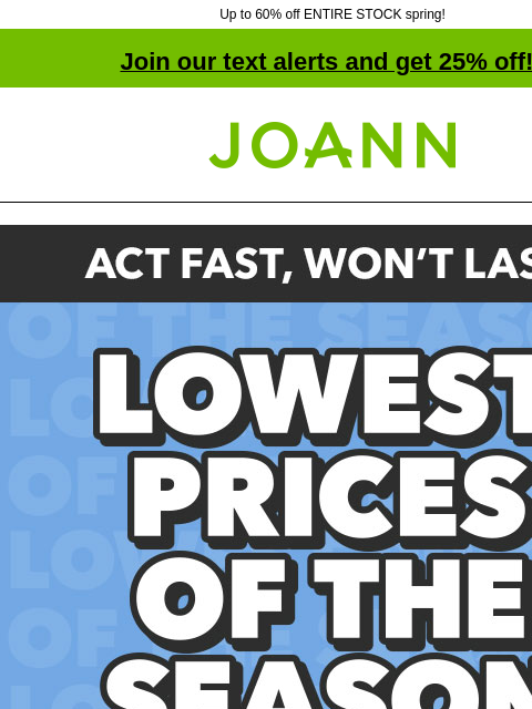 Up to 60% off ENTIRE STOCK spring! Join our text alerts and get 25% off! † Joann.com® Act Fast, Won't Last! Lowest Prices of the Season. Shop Now. ENTIRE STOCK Spring and Summer. Up to 60% off.