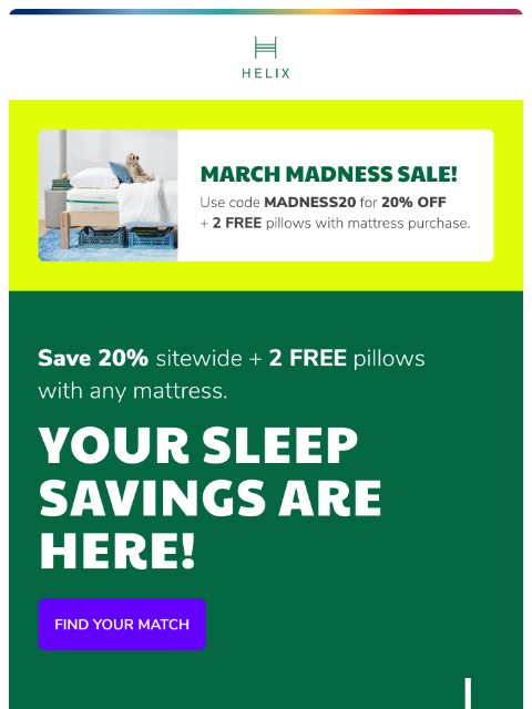 Take 20% OFF sitewide + 2 FREE pillows with any mattress This email was sent to brands.news.subscription@gmail.com by Helix. 30 Irving Pl Fl 9, New York, NY 10003 Privacy Policy | Unsubscribe © Helix