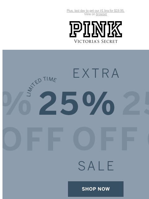 Plus, last day to get our #1 bra for $19.95. View on browser PINK Victoria's Secret Introduction Shop Now Shop Now Shop Now feature cta cta Limited Time Extra 25% Off Sale Online only. No code