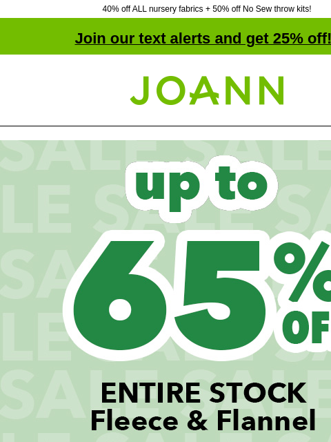 40% off ALL nursery fabrics + 50% off No Sew throw kits! Join our text alerts and get 25% off! † Joann.com® Entire Stock Fleece and Flannel up to 65% off. Shop Now. ENTIRE STOCK Blizzard & Anti-