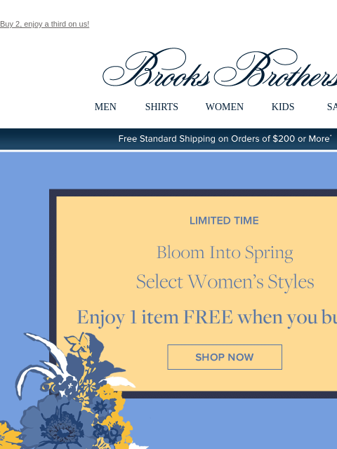 Buy 2, enjoy a third on us! View in web browser Brooks Brothers MEN SHIRTS WOMEN KIDS SALE Free Standard Shipping on Orders of $200 or More* Limited Time Bloom Into Spring Select Women's Styles