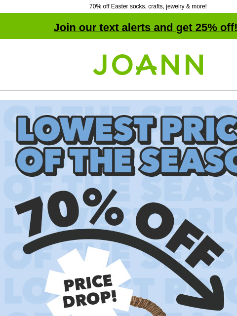 70% off Easter socks, crafts, jewelry & more! Join our text alerts and get 25% off! † Joann.com® Lowest Prices of the Season. 70% off Entire Stock Easter. Price Drop! Shop Now. Easter Socks $1.49–