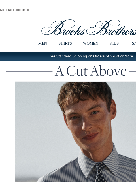 No detail is too small. View in web browser Brooks Brothers MEN SHIRTS WOMEN KIDS SALE Free Standard Shipping on Orders of $200 or More* A Cut Above Attention to detail is what we do. Find your ideal