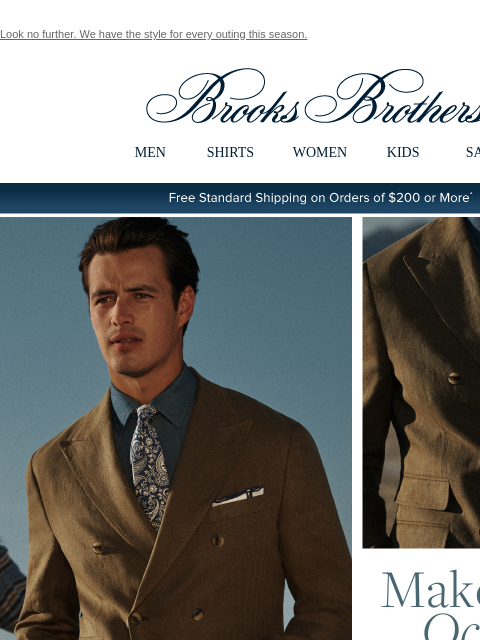 Look no further. We have the style for every outing this season. View in web browser Brooks Brothers MEN SHIRTS WOMEN KIDS SALE Free Standard Shipping on Orders of $200 or More* Make it an Occasion The