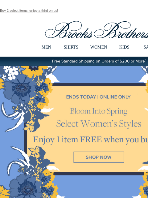 Buy 2 select items, enjoy a third on us! View in web browser Brooks Brothers MEN SHIRTS WOMEN KIDS SALE Free Standard Shipping on Orders of $200 or More* Ends Today | Online Only Bloom Into Spring