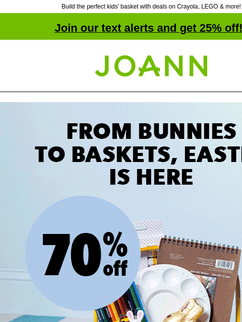 Build the perfect kids' basket with deals on Crayola, LEGO & more! Join our text alerts and get 25% off! † Joann.com® From bunnies to baskets, Easter is here. Up to 70% off. Baskets BASKETS