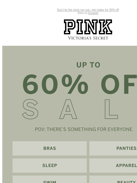 Don't let the clock run out—join today for 30% off View on browser PINK Victoria's Secret Introduction Shop Now Shop Now Shop Now feature cta cta UP TO 60% OFF SALE | POV: THERE's SOMETHING