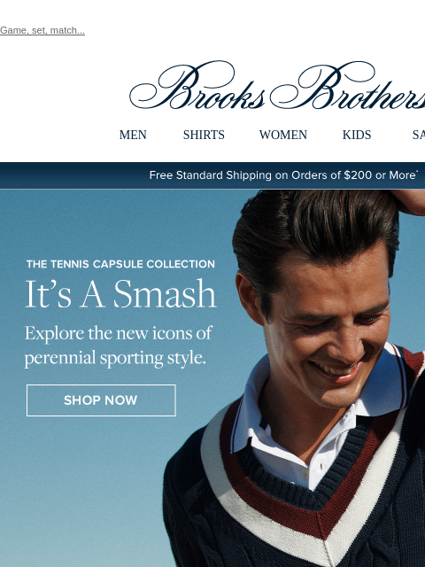 Game, set, match... View in web browser Brooks Brothers MEN SHIRTS WOMEN KIDS SALE Free Standard Shipping on Orders of $200 or More* The Tennis Capsule Collection It's A Smash Explore the new icons