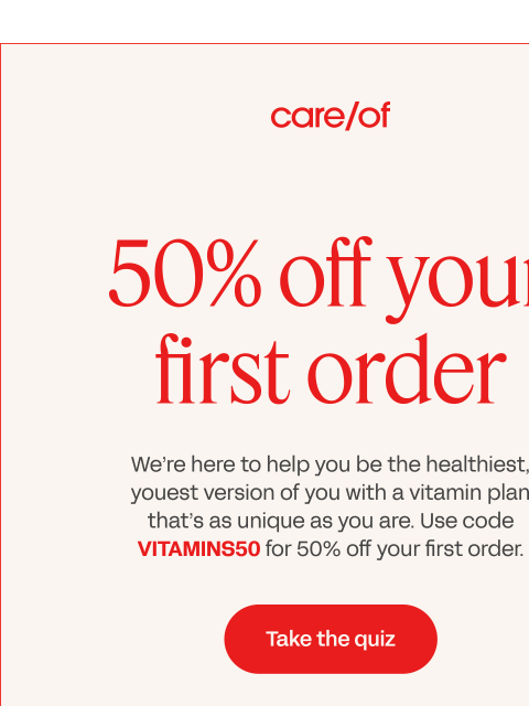 Let's go | View in browser 50 percent off your first order use code VITAMINS50 Use code VITAMINS50 at takecareof.com for 50% off subscription items in your first order. Cannot be used within the