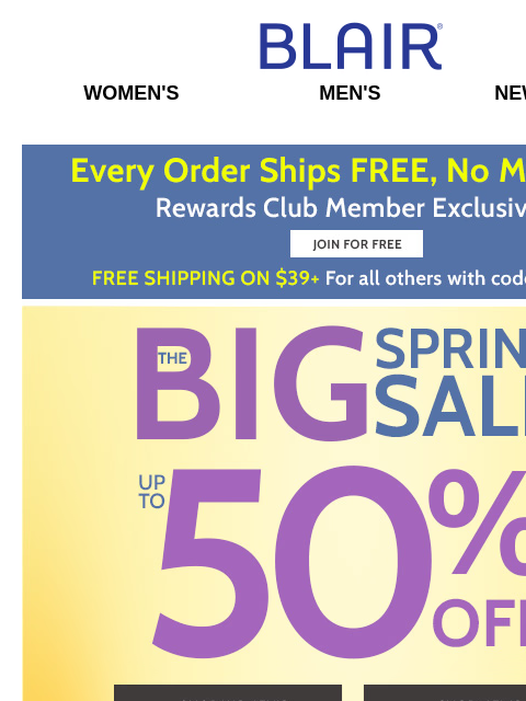 HOT Items are Flying Off the Shelves… Shop the BIG Spring Sale & SAVE 50%! • FREE Shipping for Rewards Members – $39+ Other Orders! Blair Women's Men's New Arrivals Free Shipping on $39 +