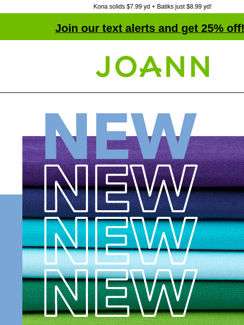 Kona solids $7.99 yd + Batiks just $8.99 yd! Join our text alerts and get 25% off! † Joann.com® New! $5.99 yd. Our new Premium solids are affordable and match perfectly with our huge collection of