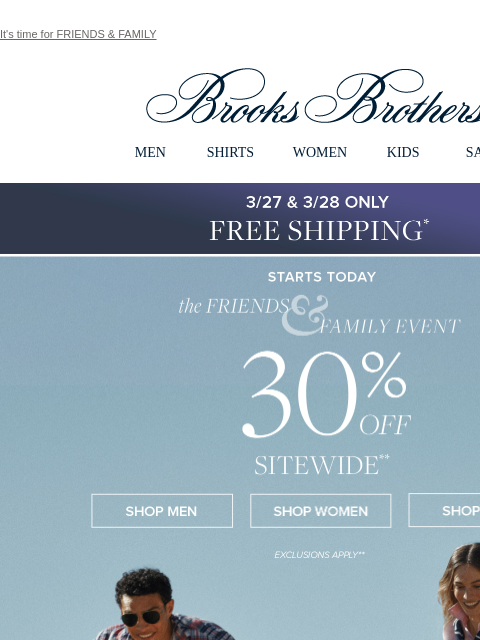 It's time for FRIENDS & FAMILY View in web browser Brooks Brothers MEN SHIRTS WOMEN KIDS SALE 3/27 & 3/28 Only Free Standard Shipping the Friends and Family Event 30% Off Sitewide Shop Men