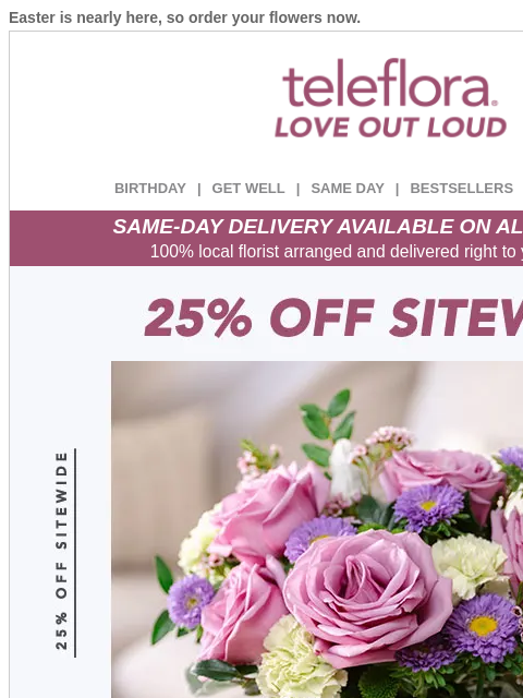 Easter is nearly here, so order your flowers now. View in browser ‌ teleflora BIRTHDAY | GET WELL | SAME DAY | BESTSELLERS | DEAL OF THE DAY SAME-DAY DELIVERY AVAILABLE ON ALL BOUQUETS! 100% local