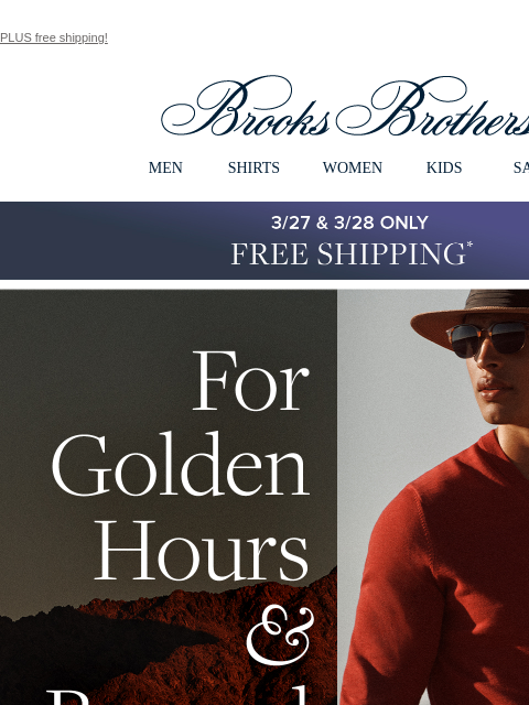 PLUS free shipping! View in web browser Brooks Brothers MEN SHIRTS WOMEN KIDS SALE 3/27 & 3/28 Only Free Standard Shipping For Golden Hours and Beyond Explore the luxe layers your cool mornings and