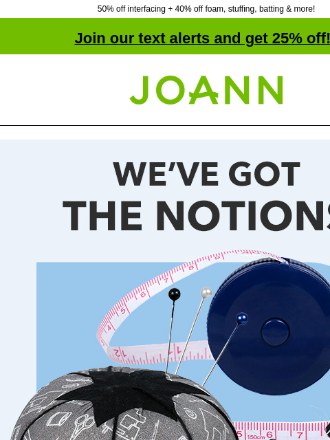 50% off interfacing + 40% off foam, stuffing, batting & more! Join our text alerts and get 25% off! † Joann.com® We've Got The Notions! B3G2 Free*. 40% off online. SHOP NOW FIND PROJECTS Sewing