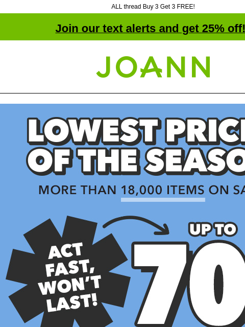 ALL thread Buy 3 Get 3 FREE! Join our text alerts and get 25% off! † Joann.com® Lowest Prices of the Season. More than 18000 items on sale! Act fast, won't last! Up to 70% off. Shop Now. Sew