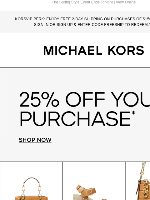 The Spring Style Event Ends Tonight | View Online KORSVIP PERK: ENJOY FREE 2-DAY SHIPPING ON PURCHASES OF $150 OR MORE. SIGN IN OR SIGN UP & ENTER CODE FREESHIP TO REDEEM.*** MICHAEL KORS 25% OFF