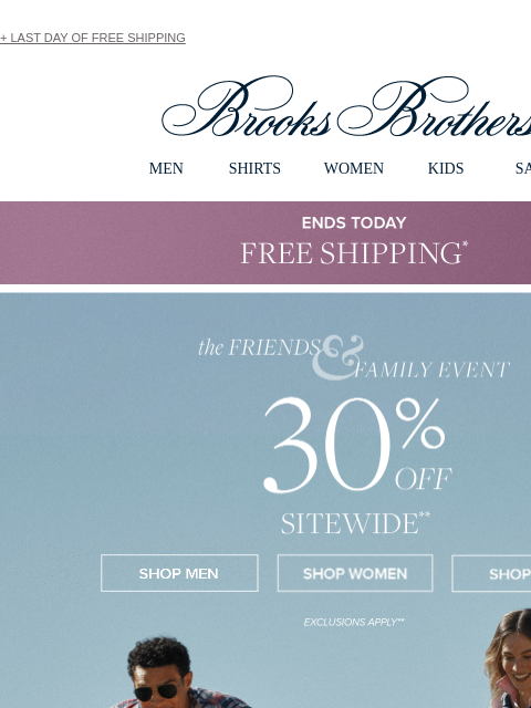 + LAST DAY OF FREE SHIPPING View in web browser Brooks Brothers MEN SHIRTS WOMEN KIDS SALE ENDS TODAY Free Shipping the Friends and Family Event 30% Off Sitewide Shop Men Shop Women Shop Kids +30% Off