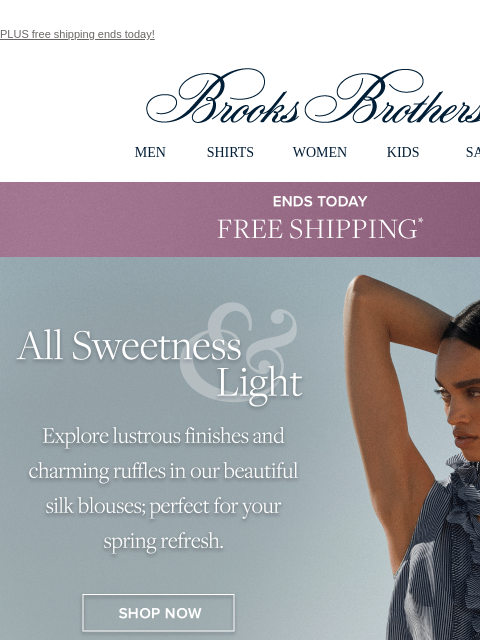 PLUS free shipping ends today! View in web browser Brooks Brothers MEN SHIRTS WOMEN KIDS SALE ENDS TODAY Free Shipping All Sweetness and Light Explore lustrous finishes and charming ruffles in our