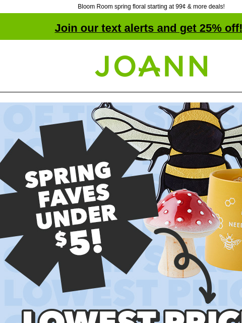 Bloom Room spring floral starting at 99¢ & more deals! Join our text alerts and get 25% off! † Joann.com® Spring Faves Under $5. Lowest Prices of the Season. Get it before it's gone! Shop Now.