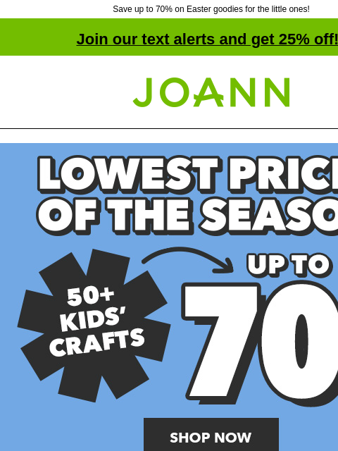 Save up to 70% on Easter goodies for the little ones! Join our text alerts and get 25% off! † Joann.com® Lowest Prices of the Season. 70% off. 50+ Kids' Crafts. Shop Now. 70% off POP! Easter Kids