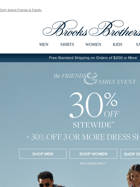 Only during Friends & Family. View in web browser Brooks Brothers MEN SHIRTS WOMEN KIDS SALE Free Standard Shipping on Orders of $200 or More* the Friends and Family Event 30% Off Sitewide Shop Men