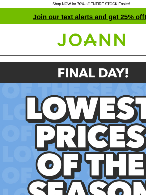 Shop NOW for 70% off ENTIRE STOCK Easter! Join our text alerts and get 25% off! † Joann.com® Final Day! Lowest Prices of the Season. Shop Now. Entire stock easter 70% off. Last chance! Shop Now. Easter