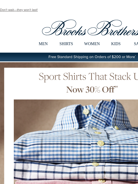 Don't wait—they won't last! View in web browser Brooks Brothers MEN SHIRTS WOMEN KIDS SALE Free Standard Shipping on Orders of $200 or More* Sport Shirts That Stack Up Now 30% Off Better in