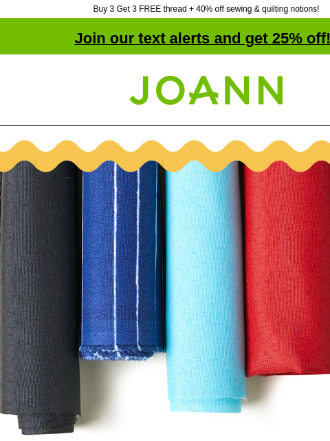 Buy 3 Get 3 FREE thread + 40% off sewing & quilting notions! Join our text alerts and get 25% off! † Joann.com® Everyday outdoor fabrics as low as $5.99 yd. Affordable outdoor fabrics are great for