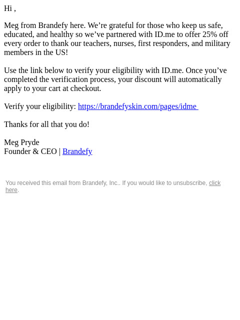 Hi , Meg from Brandefy here. We're grateful for those who keep us safe, educated, and healthy so we've partnered with ID.me to offer 25% off every order to thank our teachers, nurses, first