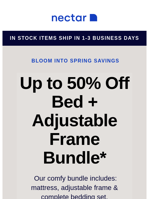 Score our best-selling bundle at incredible savings! Includes: mattress, adjustable frame, and bonus extras. Nectar in stock items ship in 1-3 business days Bloom into Spring Savings Up to 50% Off Bed