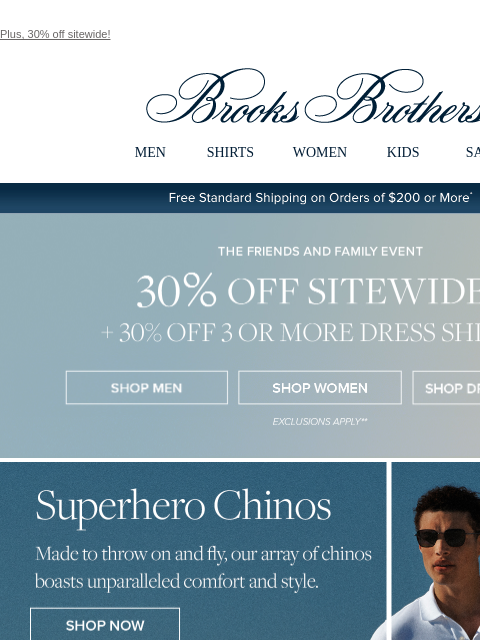 Plus, 30% off sitewide! View in web browser Brooks Brothers MEN SHIRTS WOMEN KIDS SALE Free Standard Shipping on Orders of $200 or More* the Friends and Family Event 30% Off Sitewide Shop Men Shop