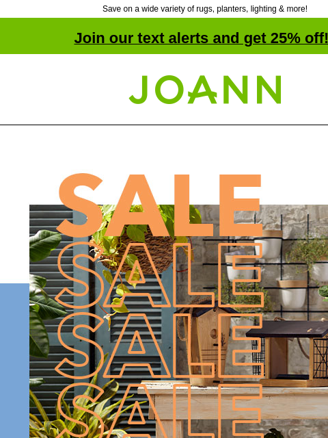 Save on a wide variety of rugs, planters, lighting & more! Join our text alerts and get 25% off! † Joann.com® NEW! 40% off. Create an outdoor oasis for less with garden pick-me-ups. SHOP NEW SPRING