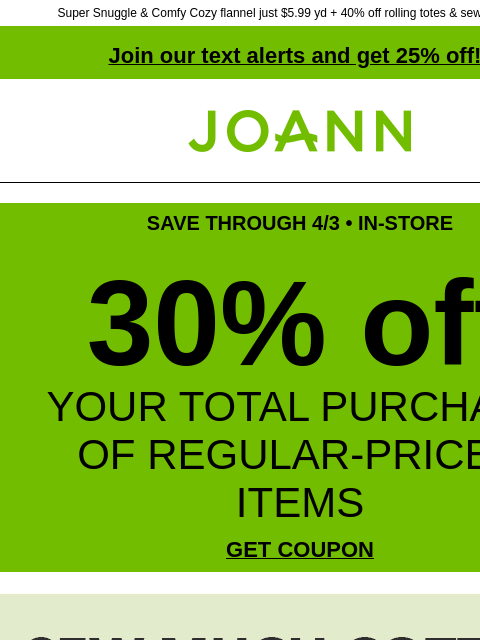 Super Snuggle & Comfy Cozy flannel just $5.99 yd + 40% off rolling totes & sewing baskets Join our text alerts and get 25% off! † Joann.com® SAVE THROUGH 4/3 • IN-STORE 30% off YOUR TOTAL